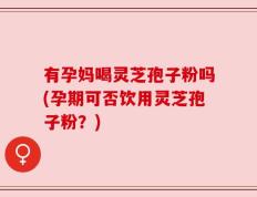 有孕妈喝灵芝孢子粉吗(孕期可否饮用灵芝孢子粉？)