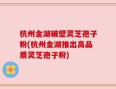 杭州金湖破壁灵芝孢子粉(杭州金湖推出高品质灵芝孢子粉)