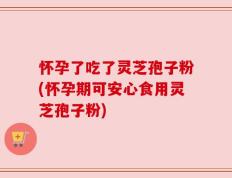 怀孕了吃了灵芝孢子粉(怀孕期可安心食用灵芝孢子粉)