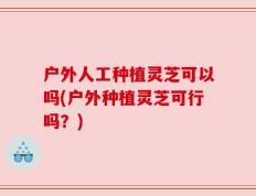 户外人工种植灵芝可以吗(户外种植灵芝可行吗？)