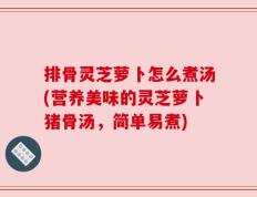 排骨灵芝萝卜怎么煮汤(营养美味的灵芝萝卜猪骨汤，简单易煮)