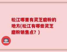 松江哪里有灵芝磨粉的地方(松江有哪些灵芝磨粉销售点？)