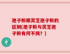孢子粉跟灵芝孢子粉的区别(孢子粉与灵芝孢子粉有何不同？)