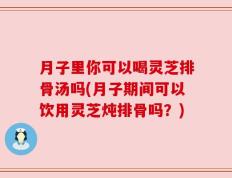 月子里你可以喝灵芝排骨汤吗(月子期间可以饮用灵芝炖排骨吗？)