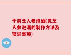 干灵芝人参泡酒(灵芝人参泡酒的制作方法及禁忌事项)