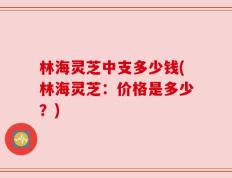 林海灵芝中支多少钱(林海灵芝：价格是多少？)