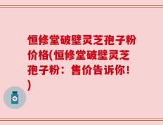 恒修堂破壁灵芝孢子粉价格(恒修堂破壁灵芝孢子粉：售价告诉你！)