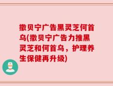 撒贝宁广告黑灵芝何首乌(撒贝宁广告力推黑灵芝和何首乌，护理养生保健再升级)
