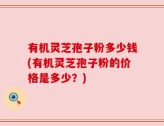 有机灵芝孢子粉多少钱(有机灵芝孢子粉的价格是多少？)