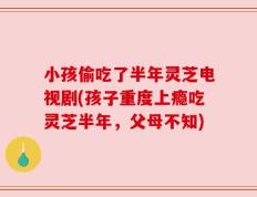小孩偷吃了半年灵芝电视剧(孩子重度上瘾吃灵芝半年，父母不知)