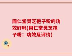 同仁堂灵芝孢子粉的功效好吗(同仁堂灵芝孢子粉：功效及评价)