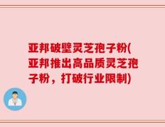 亚邦破壁灵芝孢子粉(亚邦推出高品质灵芝孢子粉，打破行业限制)