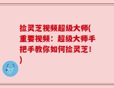捡灵芝视频超级大师(重要视频：超级大师手把手教你如何捡灵芝！)