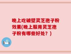 晚上吃破壁灵芝孢子粉效果(晚上服用灵芝孢子粉有哪些好处？)