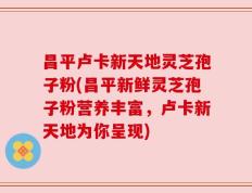 昌平卢卡新天地灵芝孢子粉(昌平新鲜灵芝孢子粉营养丰富，卢卡新天地为你呈现)