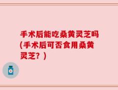 手术后能吃桑黄灵芝吗(手术后可否食用桑黄灵芝？)