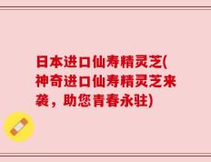 日本进口仙寿精灵芝(神奇进口仙寿精灵芝来袭，助您青春永驻)