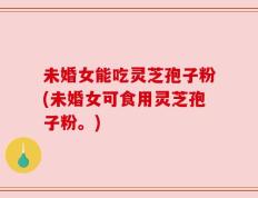 未婚女能吃灵芝孢子粉(未婚女可食用灵芝孢子粉。)