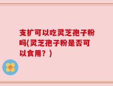 支扩可以吃灵芝孢子粉吗(灵芝孢子粉是否可以食用？)