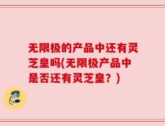 无限极的产品中还有灵芝皇吗(无限极产品中是否还有灵芝皇？)