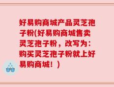好易购商城产品灵芝孢子粉(好易购商城售卖灵芝孢子粉，改写为：购买灵芝孢子粉就上好易购商城！)