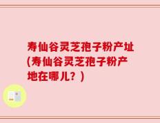 寿仙谷灵芝孢子粉产址(寿仙谷灵芝孢子粉产地在哪儿？)