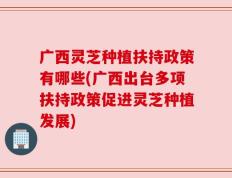 广西灵芝种植扶持政策有哪些(广西出台多项扶持政策促进灵芝种植发展)