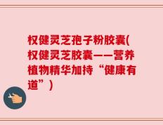 权健灵芝孢子粉胶囊(权健灵芝胶囊——营养植物精华加持“健康有道”)