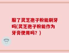 服了灵芝孢子粉能刷牙吗(灵芝孢子粉能作为牙膏使用吗？)
