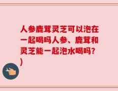 人参鹿茸灵芝可以泡在一起喝吗人参、鹿茸和灵芝能一起泡水喝吗？)