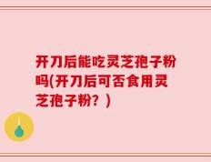 开刀后能吃灵芝孢子粉吗(开刀后可否食用灵芝孢子粉？)