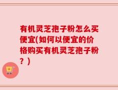 有机灵芝孢子粉怎么买便宜(如何以便宜的价格购买有机灵芝孢子粉？)