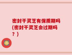 密封干灵芝有保质期吗(密封干灵芝会过期吗？)