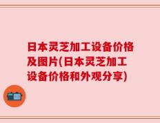 日本灵芝加工设备价格及图片(日本灵芝加工设备价格和外观分享)
