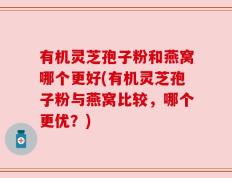有机灵芝孢子粉和燕窝哪个更好(有机灵芝孢子粉与燕窝比较，哪个更优？)