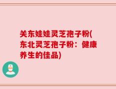 关东娃娃灵芝孢子粉(东北灵芝孢子粉：健康养生的佳品)