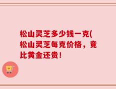 松山灵芝多少钱一克(松山灵芝每克价格，竟比黄金还贵！
