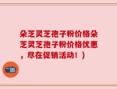 朵芝灵芝孢子粉价格朵芝灵芝孢子粉价格优惠，尽在促销活动！)