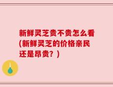 新鲜灵芝贵不贵怎么看(新鲜灵芝的价格亲民还是昂贵？)