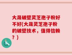 大晟破壁灵芝孢子粉好不好(大晟灵芝孢子粉的破壁技术，值得信赖？)