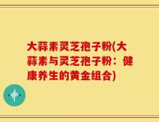 大蒜素灵芝孢子粉(大蒜素与灵芝孢子粉：健康养生的黄金组合)