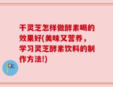 干灵芝怎样做酵素喝的效果好(美味又营养，学习灵芝酵素饮料的制作方法!)