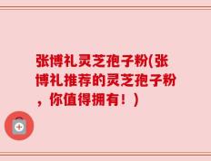 张博礼灵芝孢子粉(张博礼推荐的灵芝孢子粉，你值得拥有！)