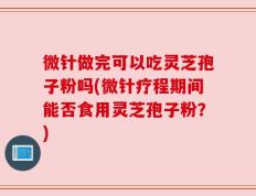 微针做完可以吃灵芝孢子粉吗(微针疗程期间能否食用灵芝孢子粉？)