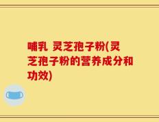 哺乳 灵芝孢子粉(灵芝孢子粉的营养成分和功效)