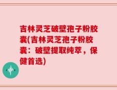 吉林灵芝破壁孢子粉胶囊(吉林灵芝孢子粉胶囊：破壁提取纯萃，保健首选)