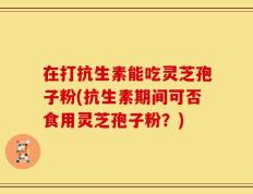 在打抗生素能吃灵芝孢子粉(抗生素期间可否食用灵芝孢子粉？)