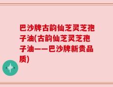 巴沙牌古韵仙芝灵芝孢子油(古韵仙芝灵芝孢子油——巴沙牌新贵品质)