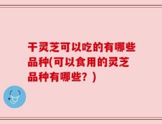 干灵芝可以吃的有哪些品种(可以食用的灵芝品种有哪些？)