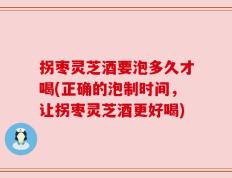 拐枣灵芝酒要泡多久才喝(正确的泡制时间，让拐枣灵芝酒更好喝)